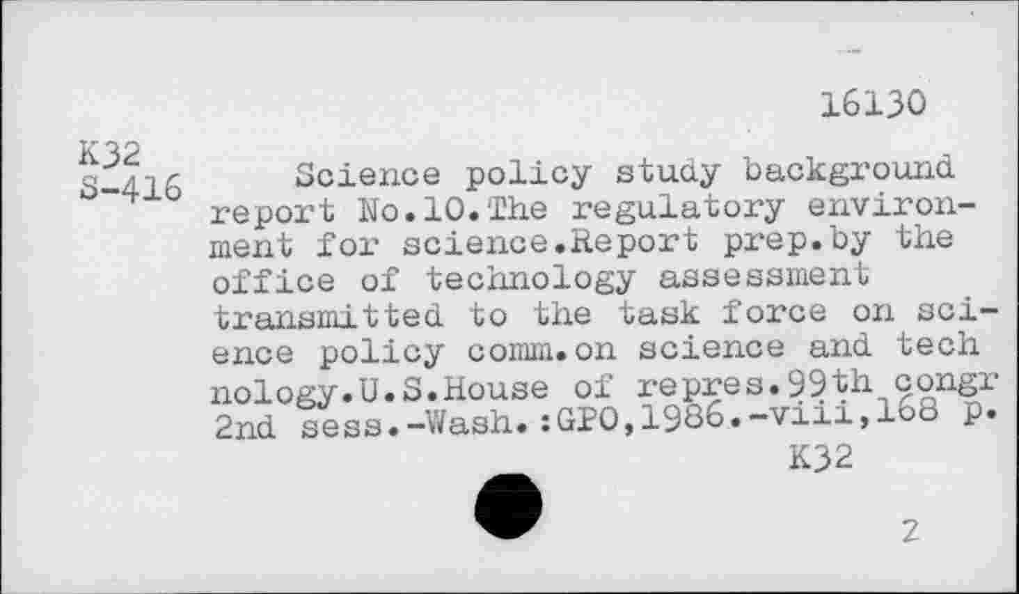 ﻿16130
K32 S-416
Science policy stuay background report No.10.The regulatory environment foi’ science.Re port prep, by the office of technology assessment transmitted to the task force on science policy comm.on science and tech nology.U.S.House of repres.99th congr 2nd sees.-Wash.:GPO,1986.-viii,168 p.
K32